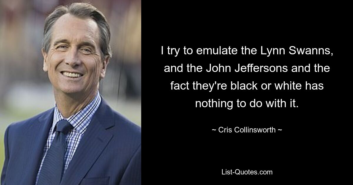 I try to emulate the Lynn Swanns, and the John Jeffersons and the fact they're black or white has nothing to do with it. — © Cris Collinsworth