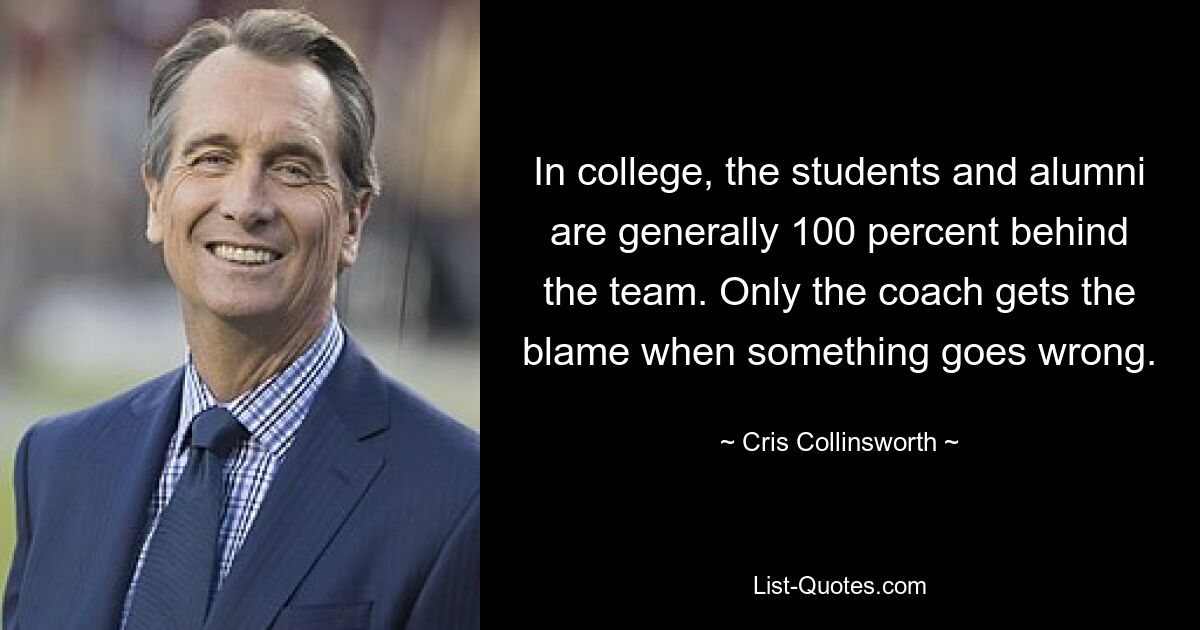 In college, the students and alumni are generally 100 percent behind the team. Only the coach gets the blame when something goes wrong. — © Cris Collinsworth