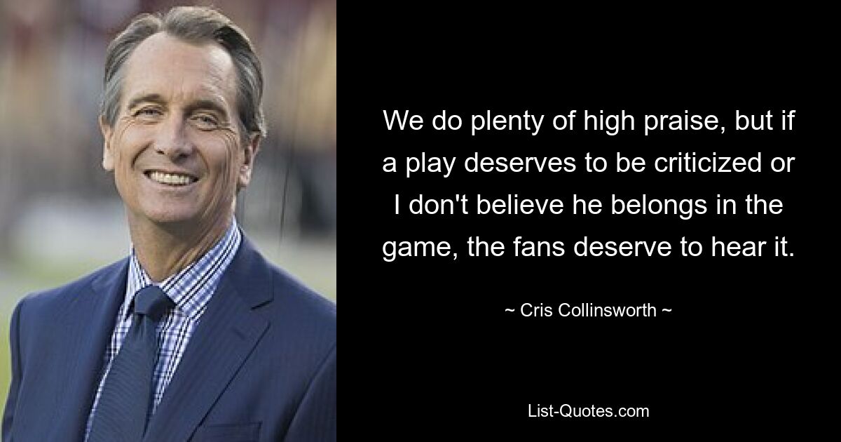 We do plenty of high praise, but if a play deserves to be criticized or I don't believe he belongs in the game, the fans deserve to hear it. — © Cris Collinsworth