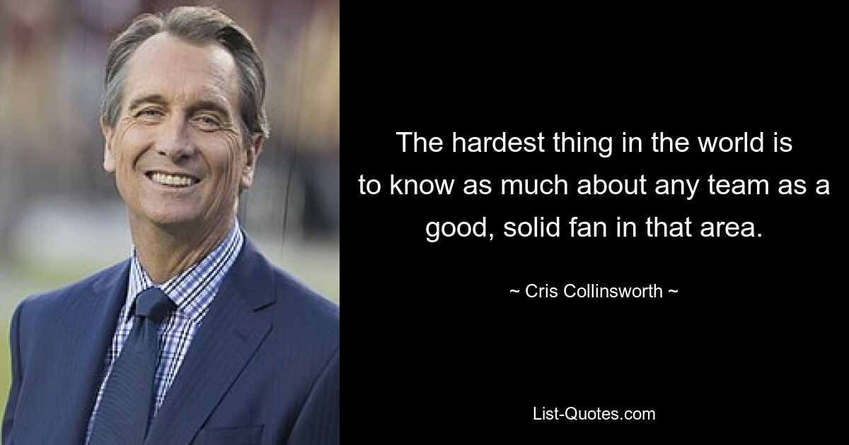 The hardest thing in the world is to know as much about any team as a good, solid fan in that area. — © Cris Collinsworth