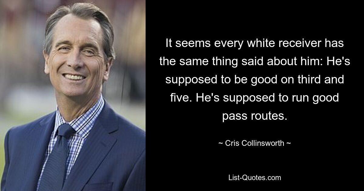 It seems every white receiver has the same thing said about him: He's supposed to be good on third and five. He's supposed to run good pass routes. — © Cris Collinsworth