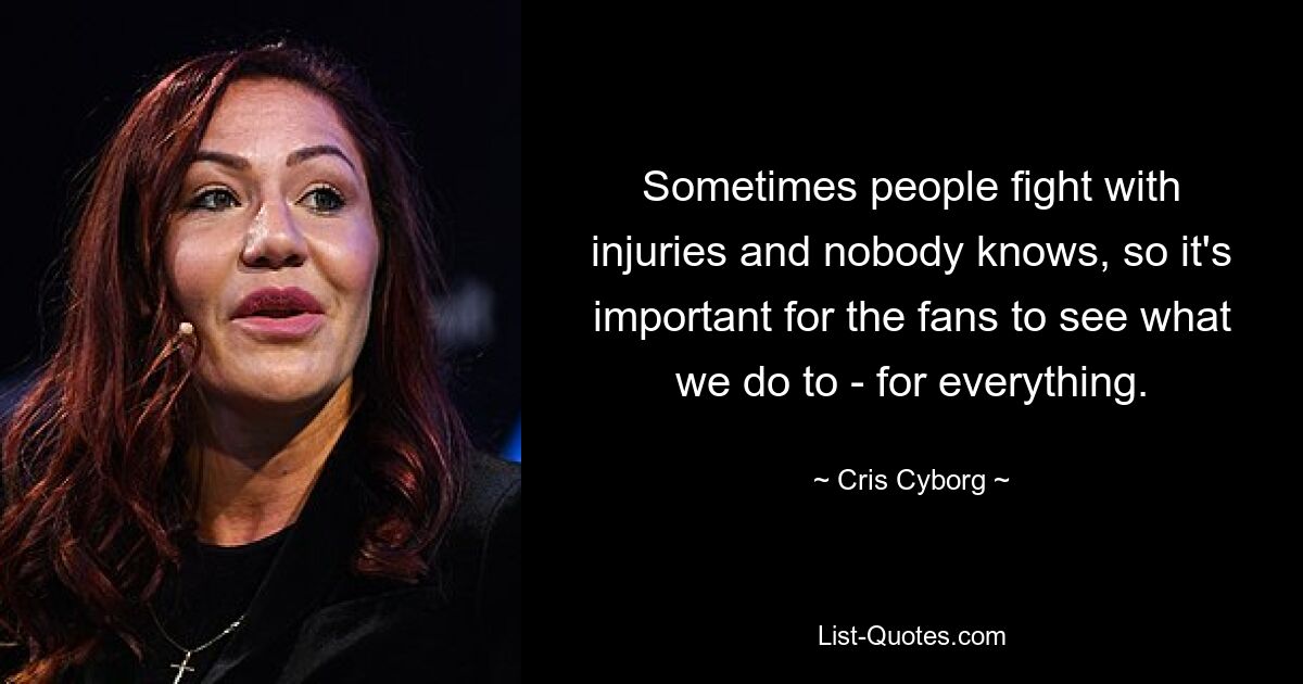 Sometimes people fight with injuries and nobody knows, so it's important for the fans to see what we do to - for everything. — © Cris Cyborg