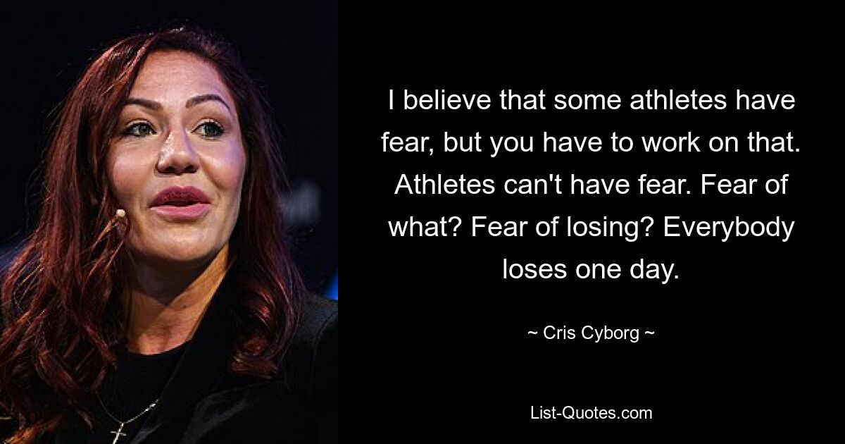 I believe that some athletes have fear, but you have to work on that. Athletes can't have fear. Fear of what? Fear of losing? Everybody loses one day. — © Cris Cyborg