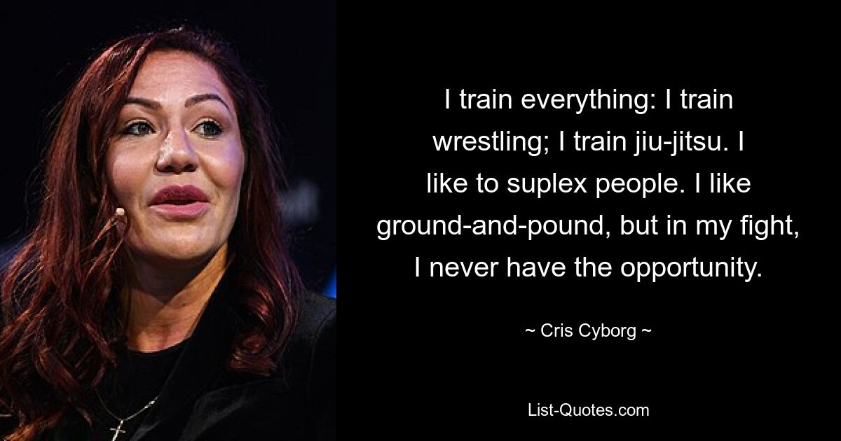 I train everything: I train wrestling; I train jiu-jitsu. I like to suplex people. I like ground-and-pound, but in my fight, I never have the opportunity. — © Cris Cyborg