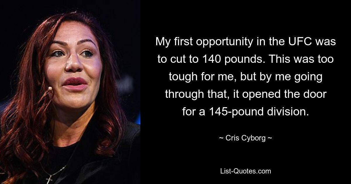 My first opportunity in the UFC was to cut to 140 pounds. This was too tough for me, but by me going through that, it opened the door for a 145-pound division. — © Cris Cyborg