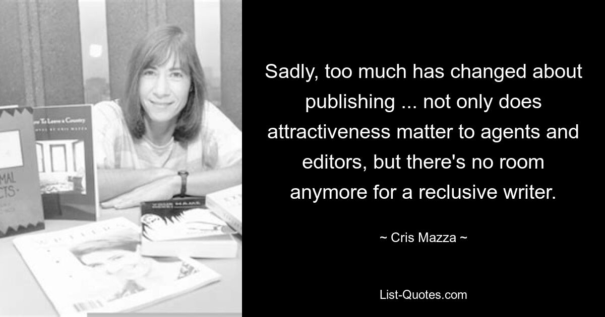 Sadly, too much has changed about publishing ... not only does attractiveness matter to agents and editors, but there's no room anymore for a reclusive writer. — © Cris Mazza