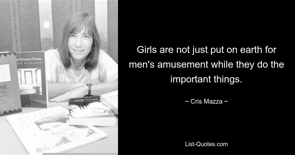 Girls are not just put on earth for men's amusement while they do the important things. — © Cris Mazza