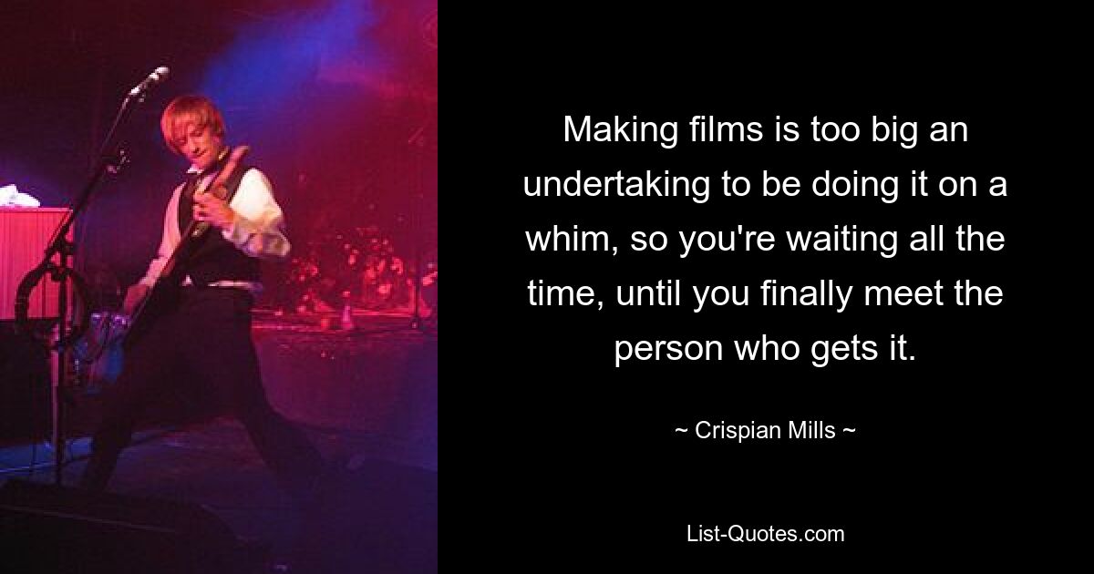 Making films is too big an undertaking to be doing it on a whim, so you're waiting all the time, until you finally meet the person who gets it. — © Crispian Mills