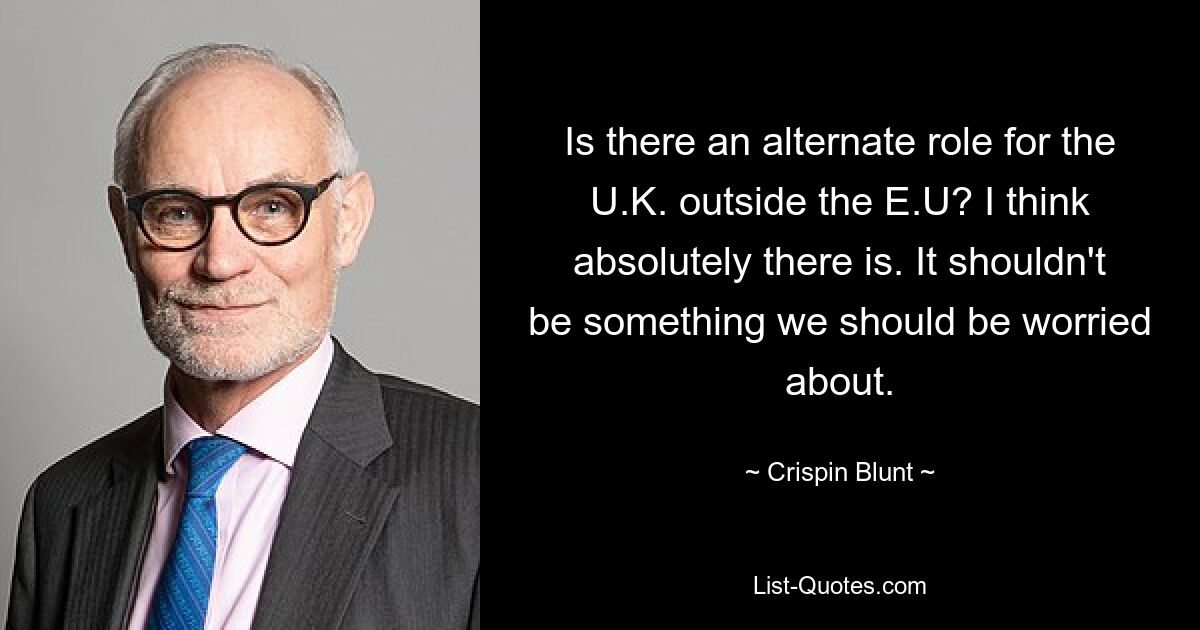 Is there an alternate role for the U.K. outside the E.U? I think absolutely there is. It shouldn't be something we should be worried about. — © Crispin Blunt