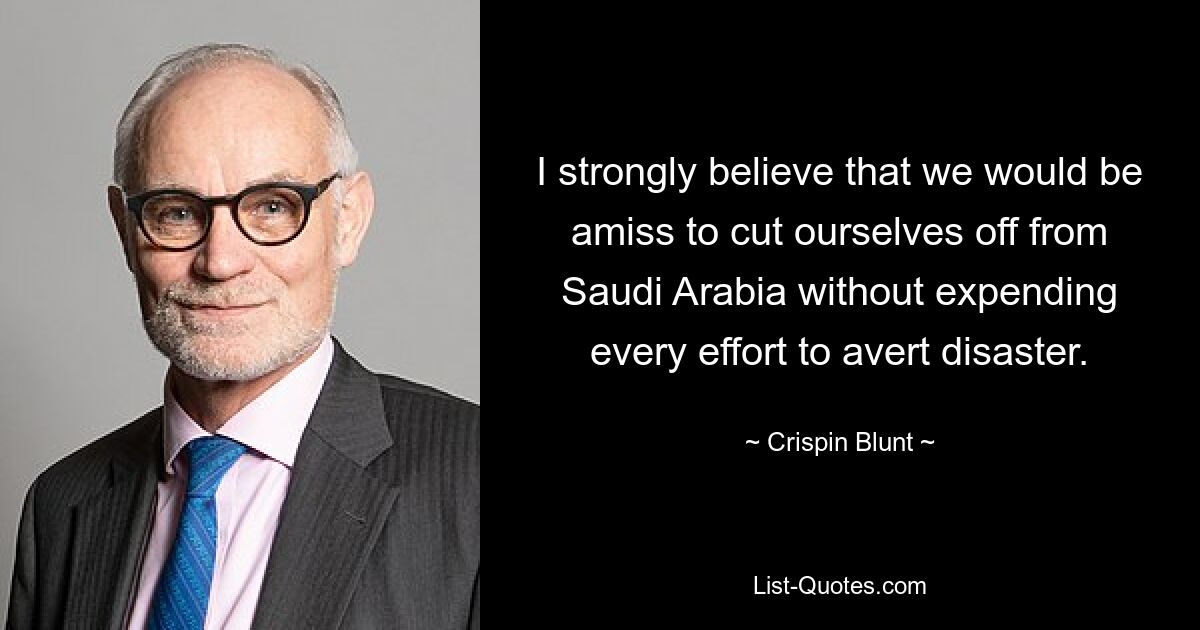 I strongly believe that we would be amiss to cut ourselves off from Saudi Arabia without expending every effort to avert disaster. — © Crispin Blunt