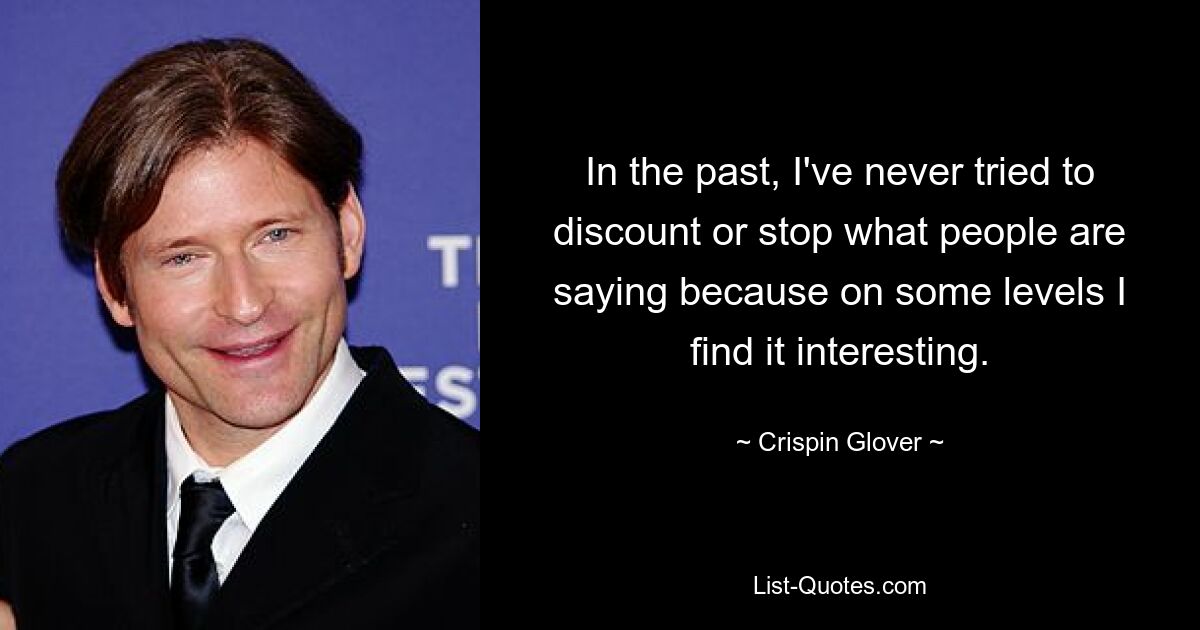 In the past, I've never tried to discount or stop what people are saying because on some levels I find it interesting. — © Crispin Glover