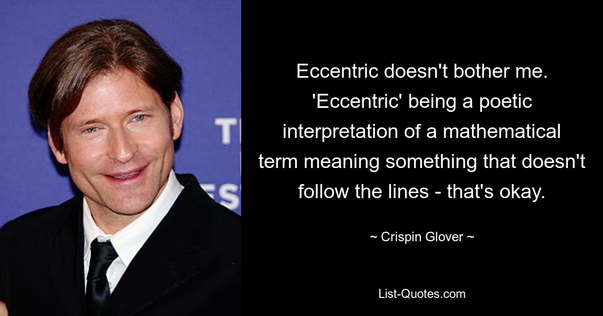 Eccentric doesn't bother me. 'Eccentric' being a poetic interpretation of a mathematical term meaning something that doesn't follow the lines - that's okay. — © Crispin Glover