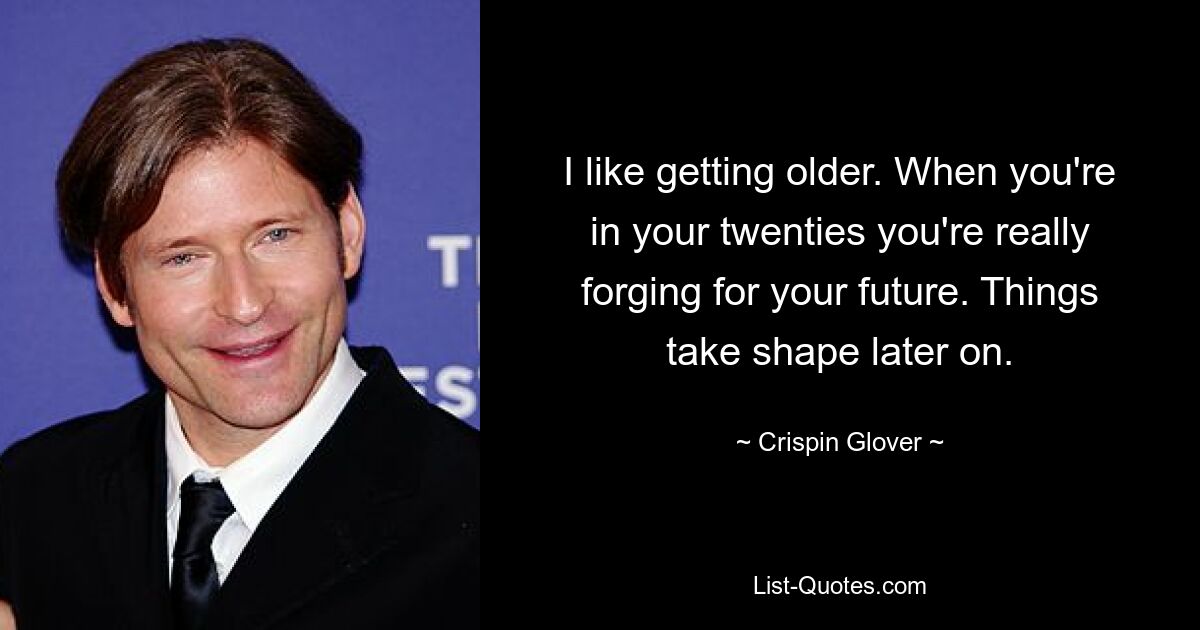 I like getting older. When you're in your twenties you're really forging for your future. Things take shape later on. — © Crispin Glover