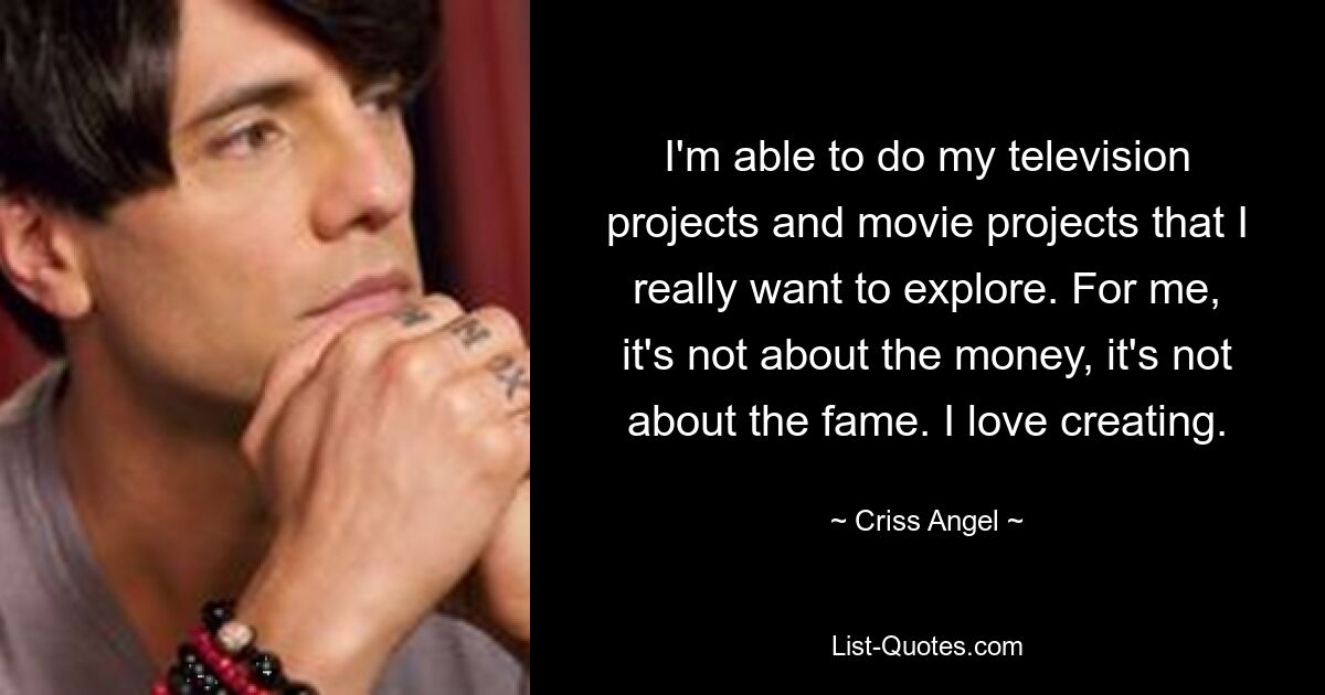 I'm able to do my television projects and movie projects that I really want to explore. For me, it's not about the money, it's not about the fame. I love creating. — © Criss Angel