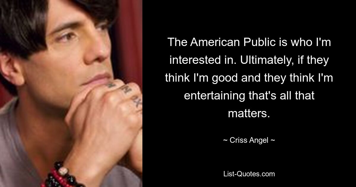 The American Public is who I'm interested in. Ultimately, if they think I'm good and they think I'm entertaining that's all that matters. — © Criss Angel