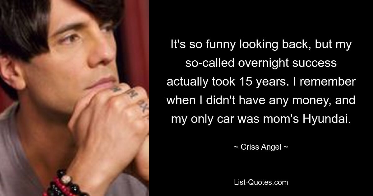 It's so funny looking back, but my so-called overnight success actually took 15 years. I remember when I didn't have any money, and my only car was mom's Hyundai. — © Criss Angel