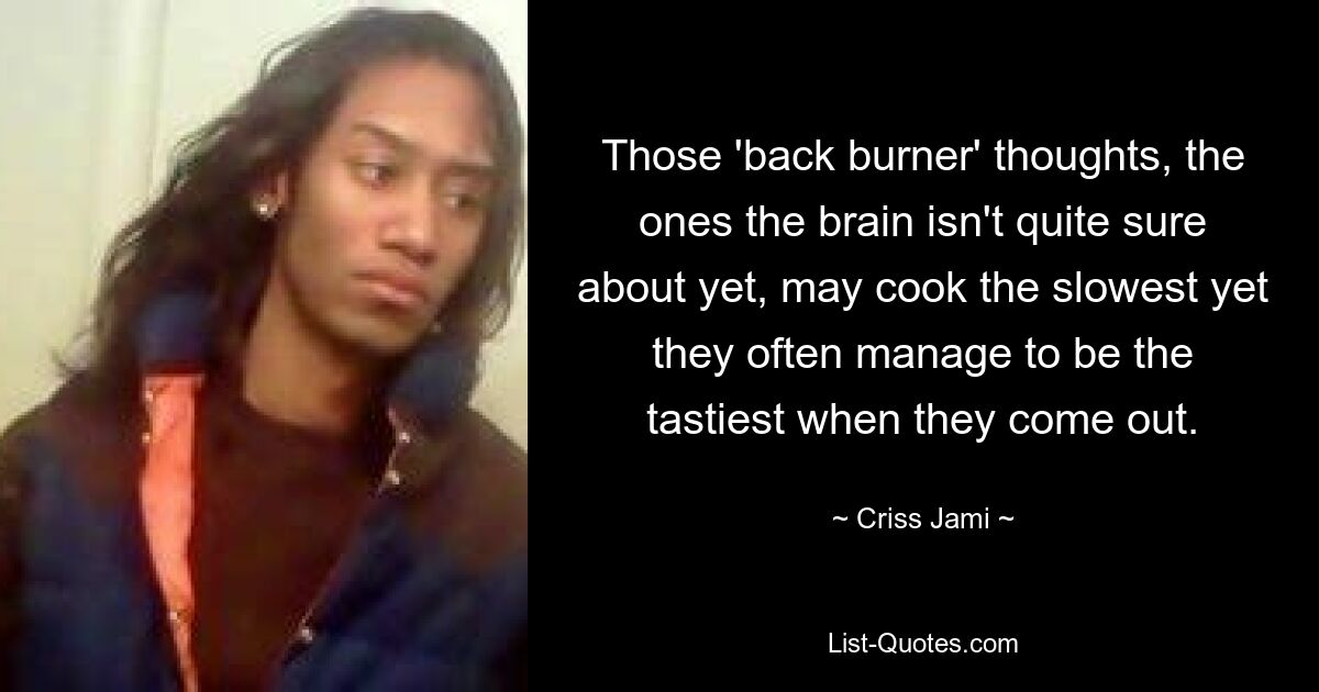 Those 'back burner' thoughts, the ones the brain isn't quite sure about yet, may cook the slowest yet they often manage to be the tastiest when they come out. — © Criss Jami