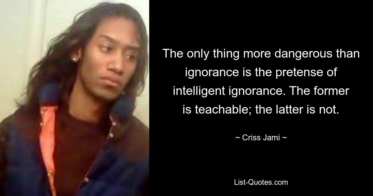 The only thing more dangerous than ignorance is the pretense of intelligent ignorance. The former is teachable; the latter is not. — © Criss Jami