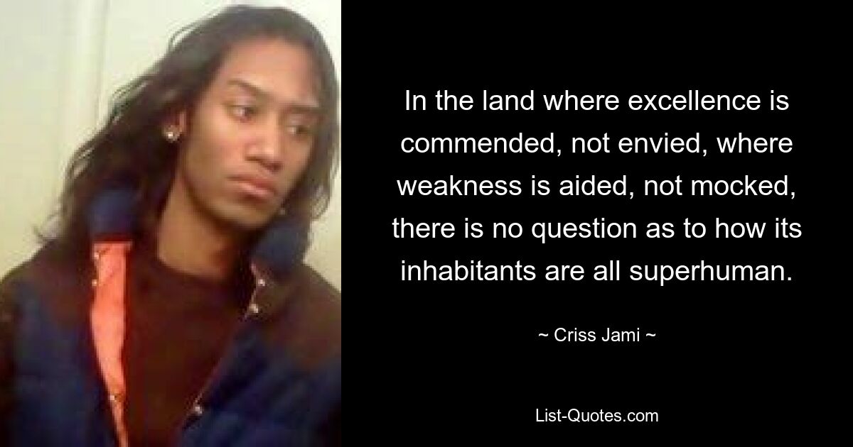 In the land where excellence is commended, not envied, where weakness is aided, not mocked, there is no question as to how its inhabitants are all superhuman. — © Criss Jami