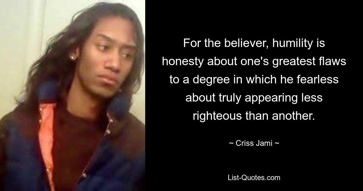 For the believer, humility is honesty about one's greatest flaws to a degree in which he fearless about truly appearing less righteous than another. — © Criss Jami