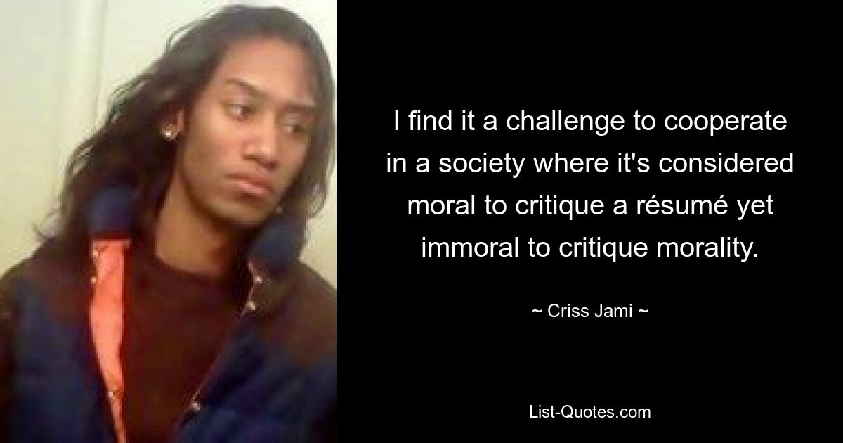 I find it a challenge to cooperate in a society where it's considered moral to critique a résumé yet immoral to critique morality. — © Criss Jami