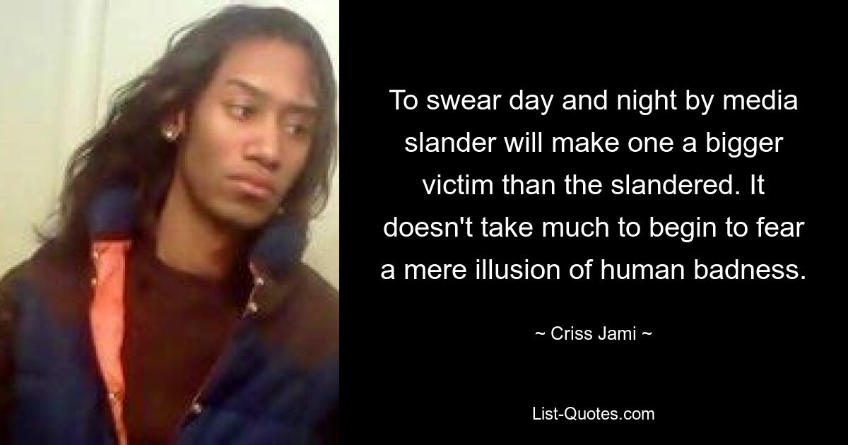 To swear day and night by media slander will make one a bigger victim than the slandered. It doesn't take much to begin to fear a mere illusion of human badness. — © Criss Jami