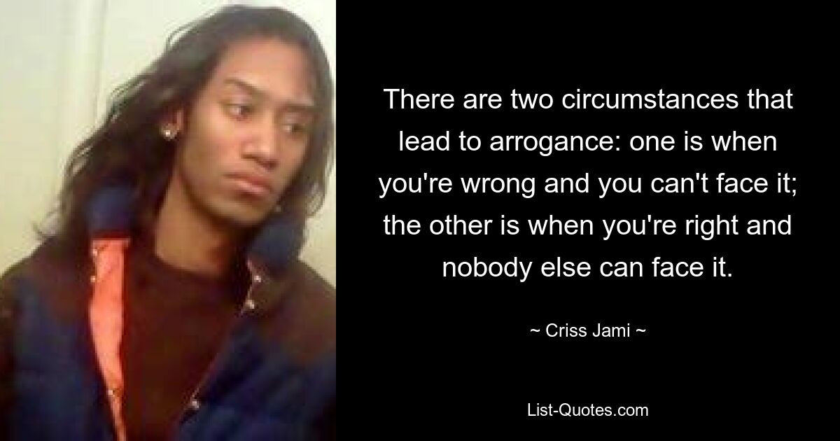 There are two circumstances that lead to arrogance: one is when you're wrong and you can't face it; the other is when you're right and nobody else can face it. — © Criss Jami