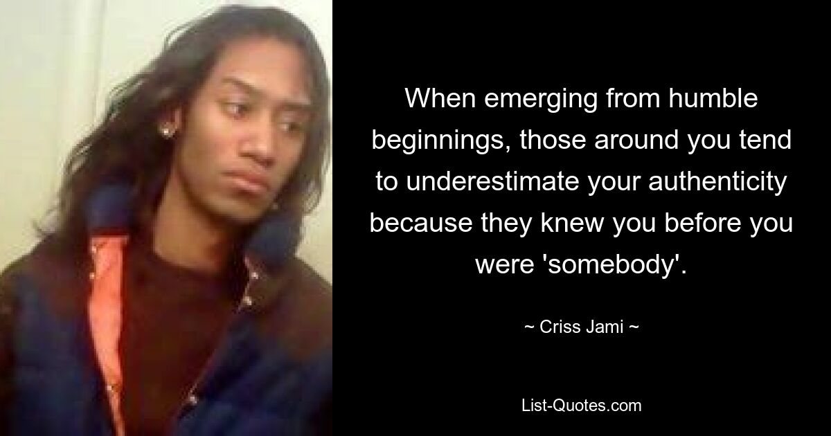 When emerging from humble beginnings, those around you tend to underestimate your authenticity because they knew you before you were 'somebody'. — © Criss Jami