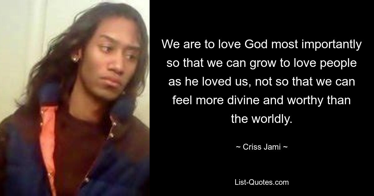 We are to love God most importantly so that we can grow to love people as he loved us, not so that we can feel more divine and worthy than the worldly. — © Criss Jami