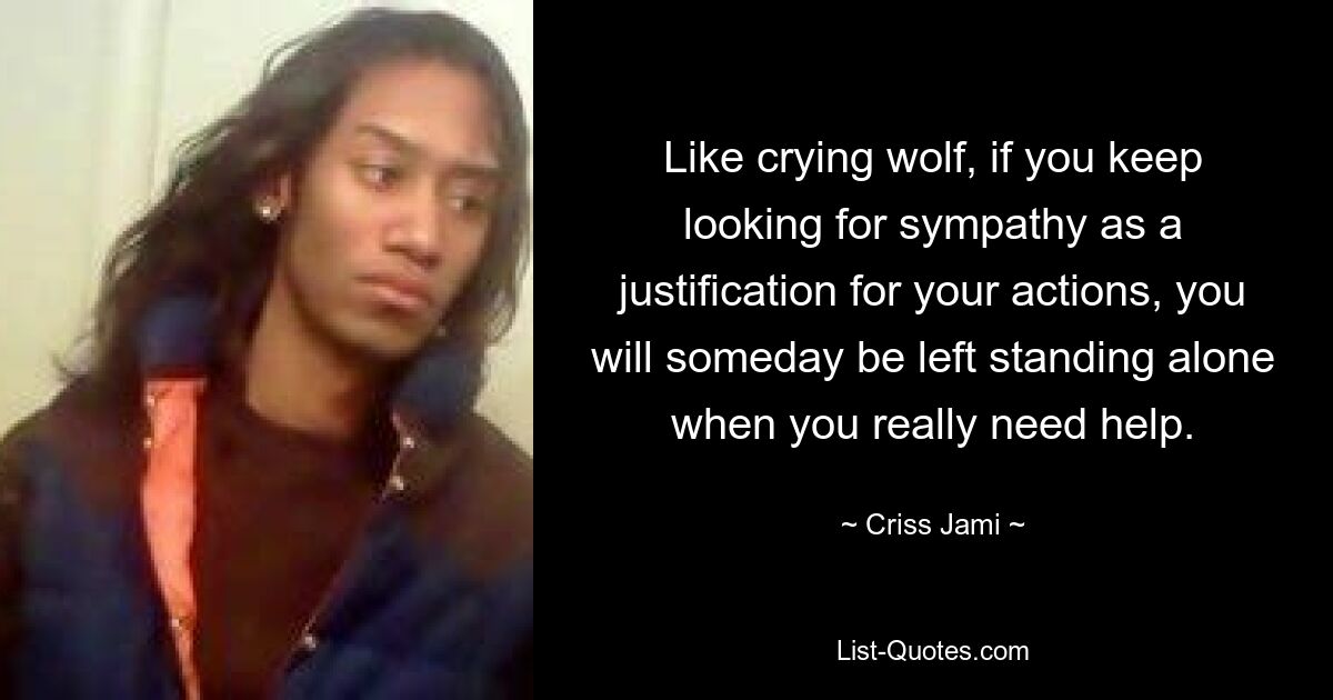 Like crying wolf, if you keep looking for sympathy as a justification for your actions, you will someday be left standing alone when you really need help. — © Criss Jami