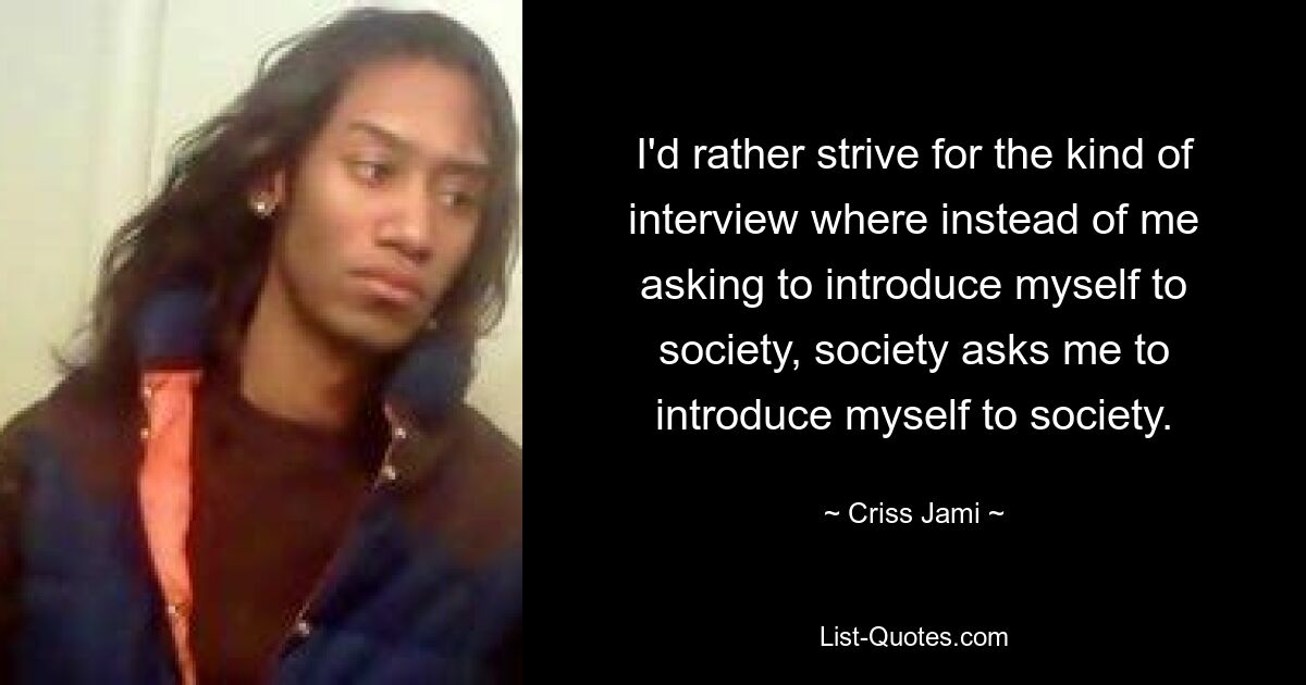 I'd rather strive for the kind of interview where instead of me asking to introduce myself to society, society asks me to introduce myself to society. — © Criss Jami