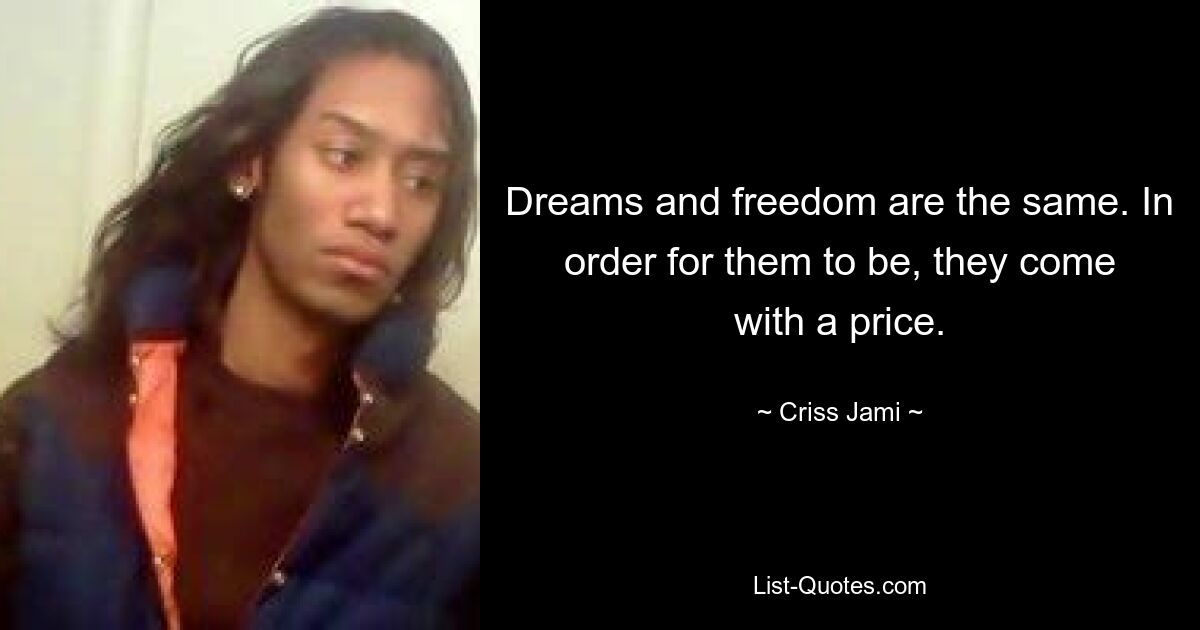 Dreams and freedom are the same. In order for them to be, they come with a price. — © Criss Jami