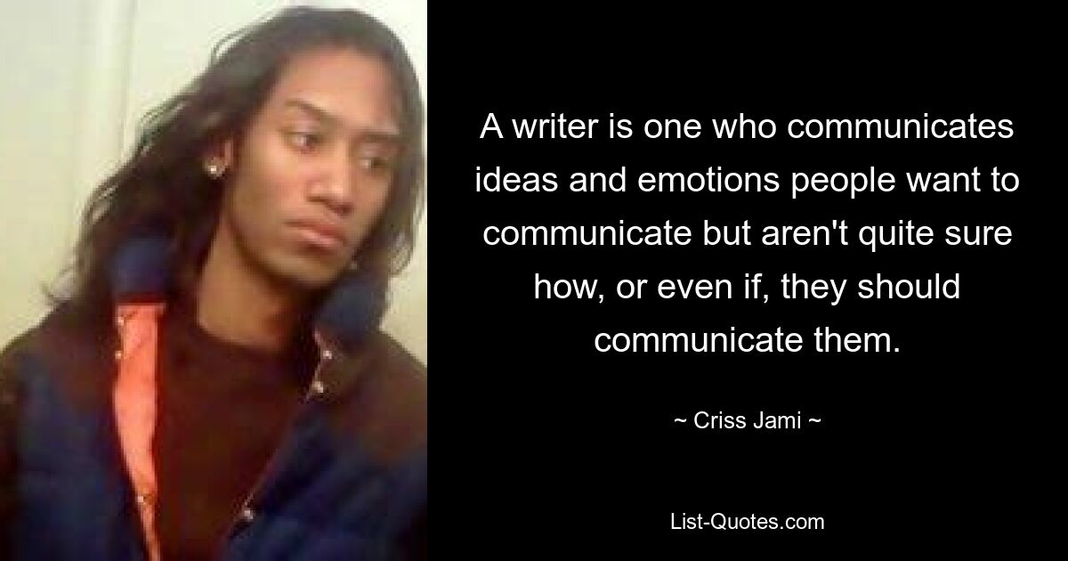 A writer is one who communicates ideas and emotions people want to communicate but aren't quite sure how, or even if, they should communicate them. — © Criss Jami