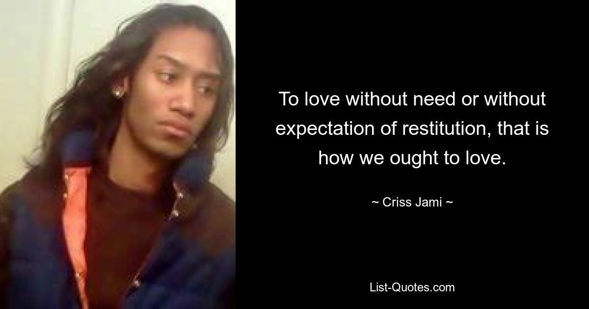 To love without need or without expectation of restitution, that is how we ought to love. — © Criss Jami