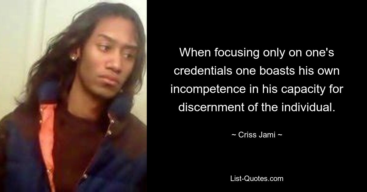 When focusing only on one's credentials one boasts his own incompetence in his capacity for discernment of the individual. — © Criss Jami