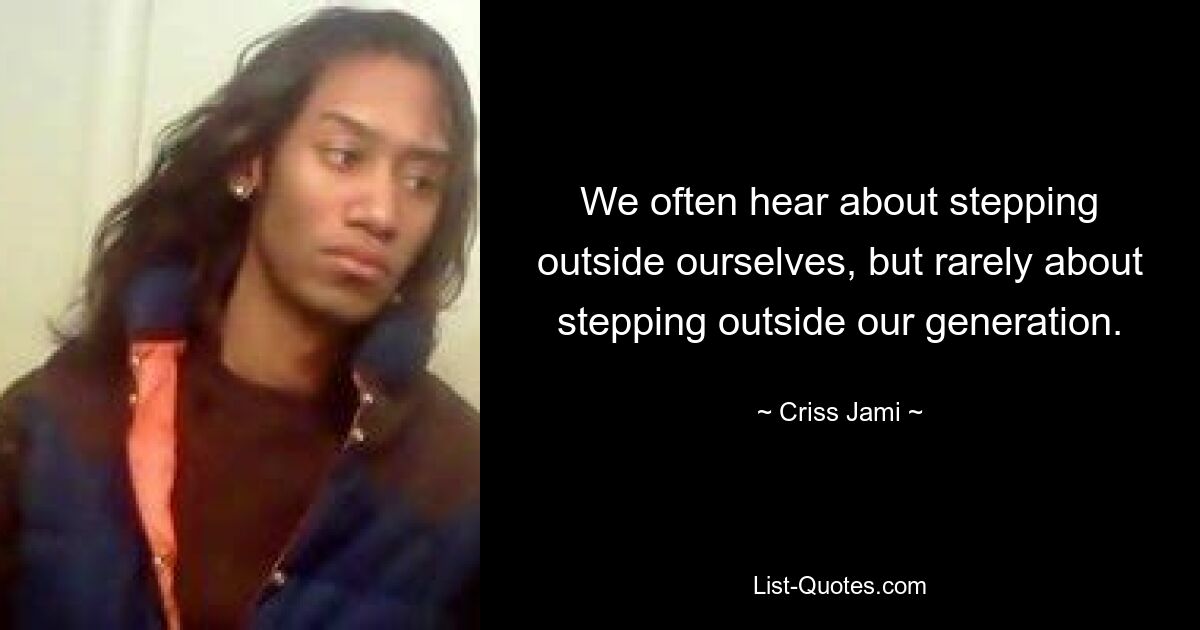 We often hear about stepping outside ourselves, but rarely about stepping outside our generation. — © Criss Jami