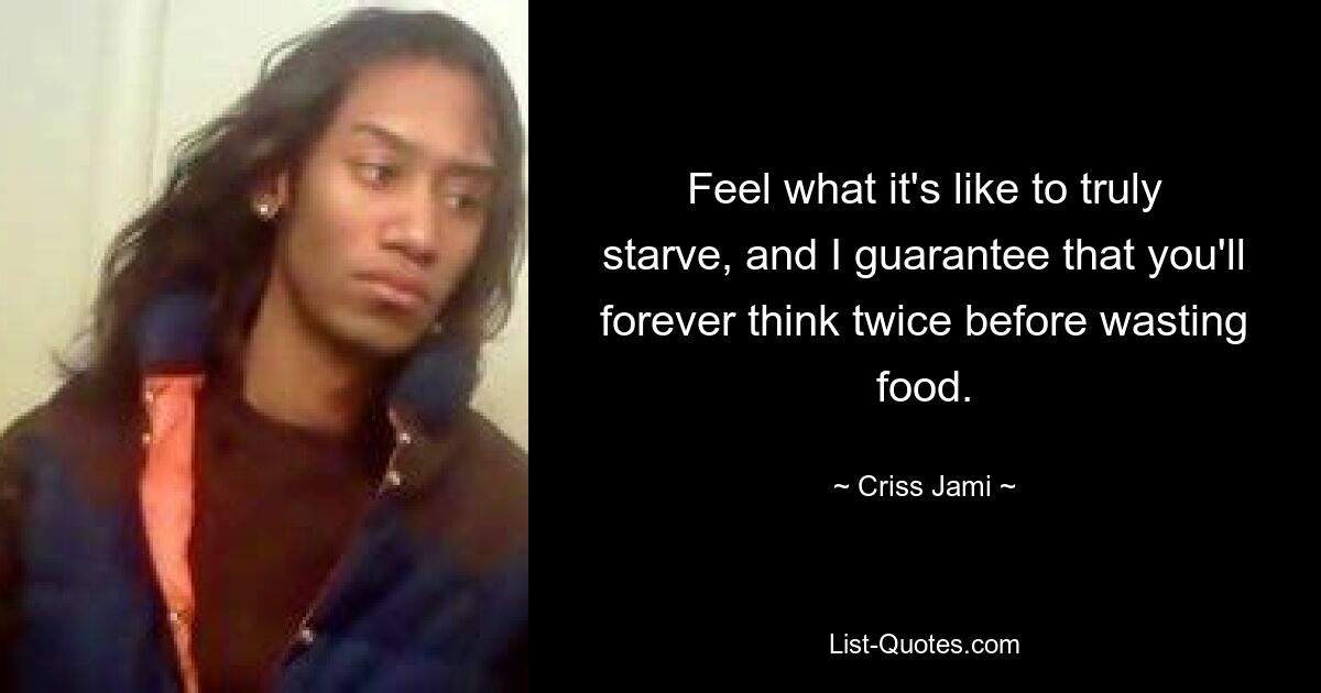 Feel what it's like to truly starve, and I guarantee that you'll forever think twice before wasting food. — © Criss Jami