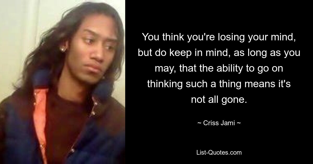 You think you're losing your mind, but do keep in mind, as long as you may, that the ability to go on thinking such a thing means it's not all gone. — © Criss Jami