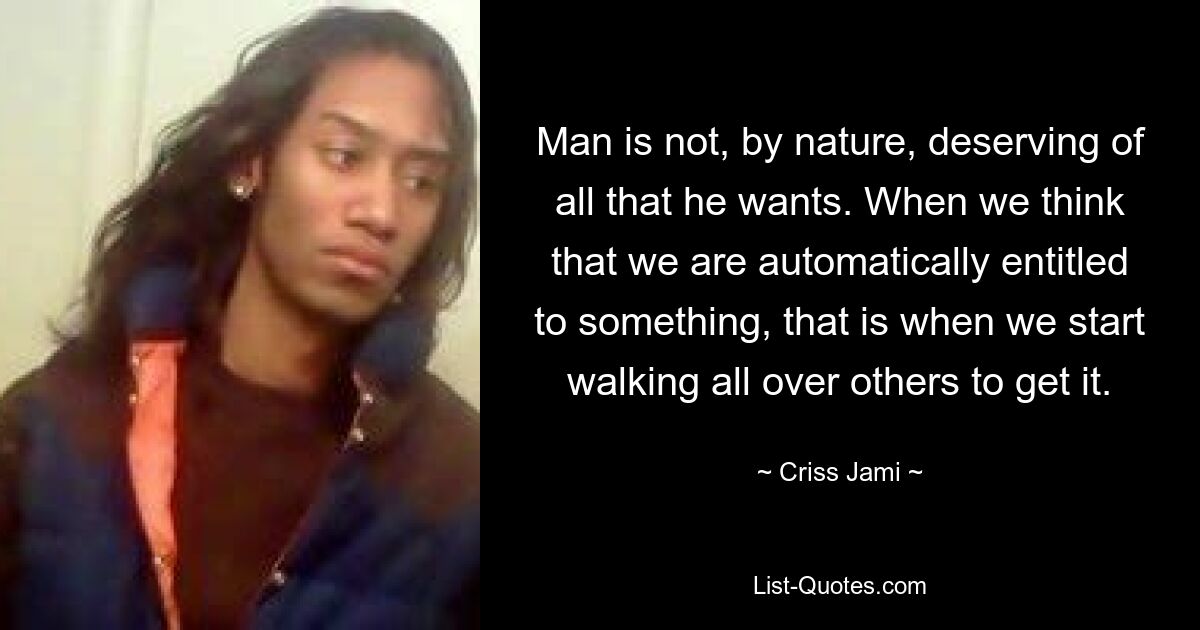 Man is not, by nature, deserving of all that he wants. When we think that we are automatically entitled to something, that is when we start walking all over others to get it. — © Criss Jami