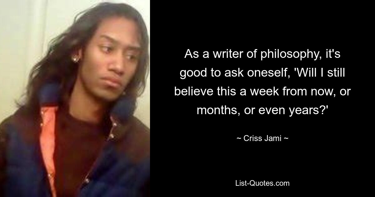 As a writer of philosophy, it's good to ask oneself, 'Will I still believe this a week from now, or months, or even years?' — © Criss Jami