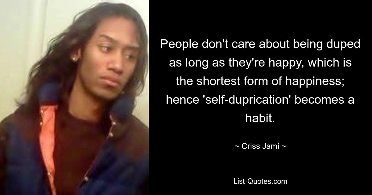 People don't care about being duped as long as they're happy, which is the shortest form of happiness; hence 'self-duprication' becomes a habit. — © Criss Jami