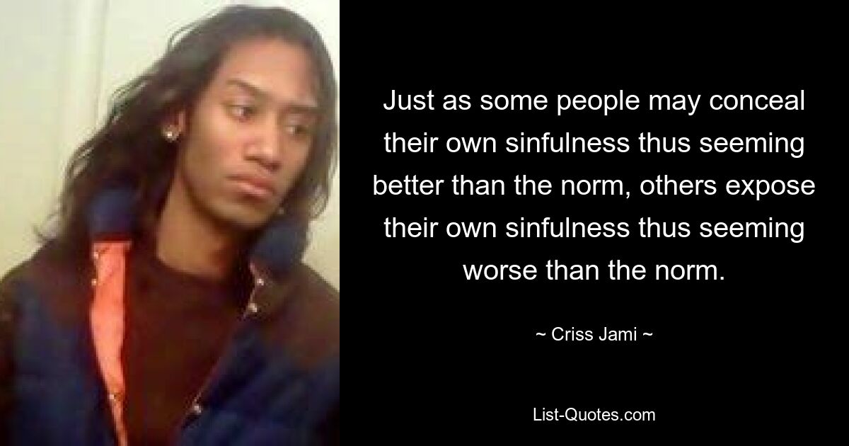 Just as some people may conceal their own sinfulness thus seeming better than the norm, others expose their own sinfulness thus seeming worse than the norm. — © Criss Jami