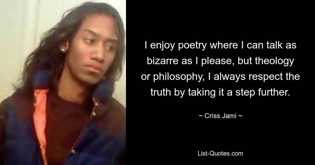 I enjoy poetry where I can talk as bizarre as I please, but theology or philosophy, I always respect the truth by taking it a step further. — © Criss Jami