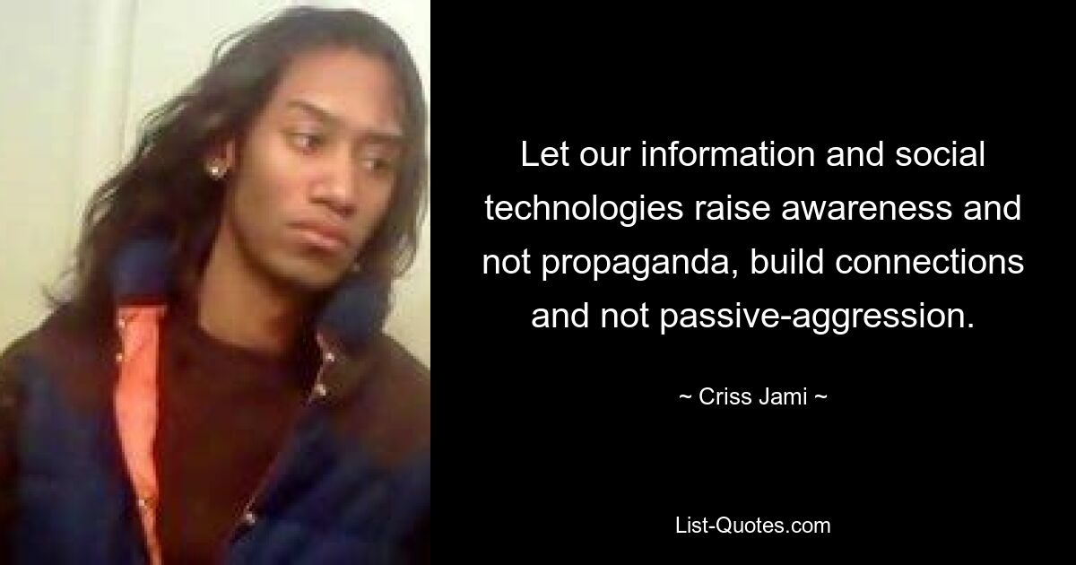 Let our information and social technologies raise awareness and not propaganda, build connections and not passive-aggression. — © Criss Jami