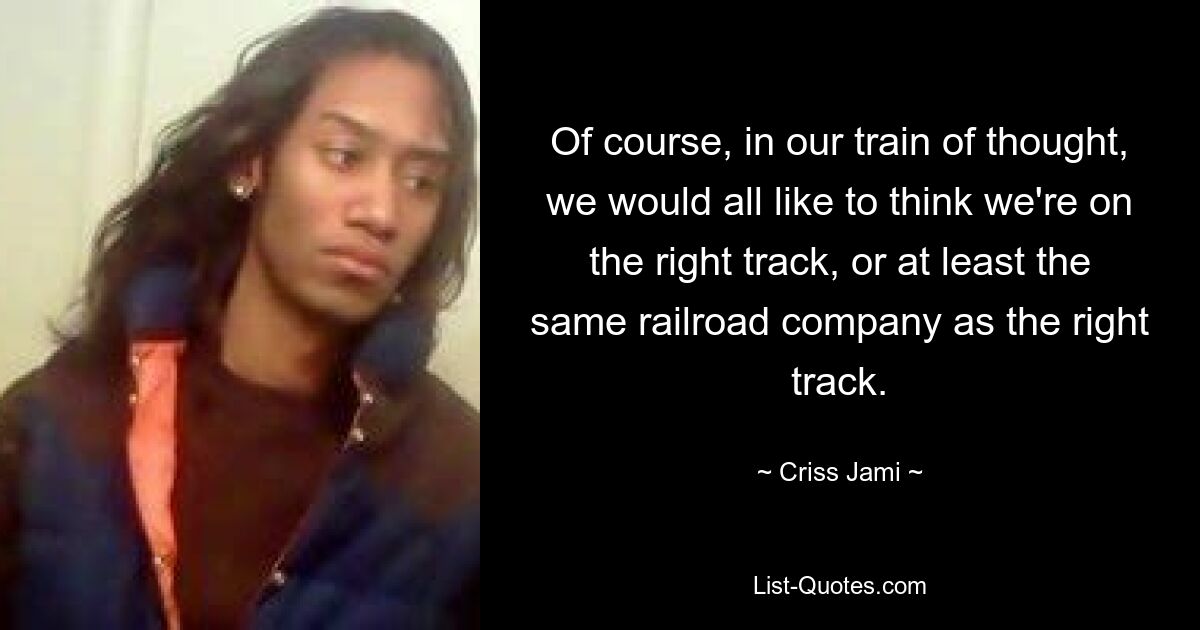 Of course, in our train of thought, we would all like to think we're on the right track, or at least the same railroad company as the right track. — © Criss Jami