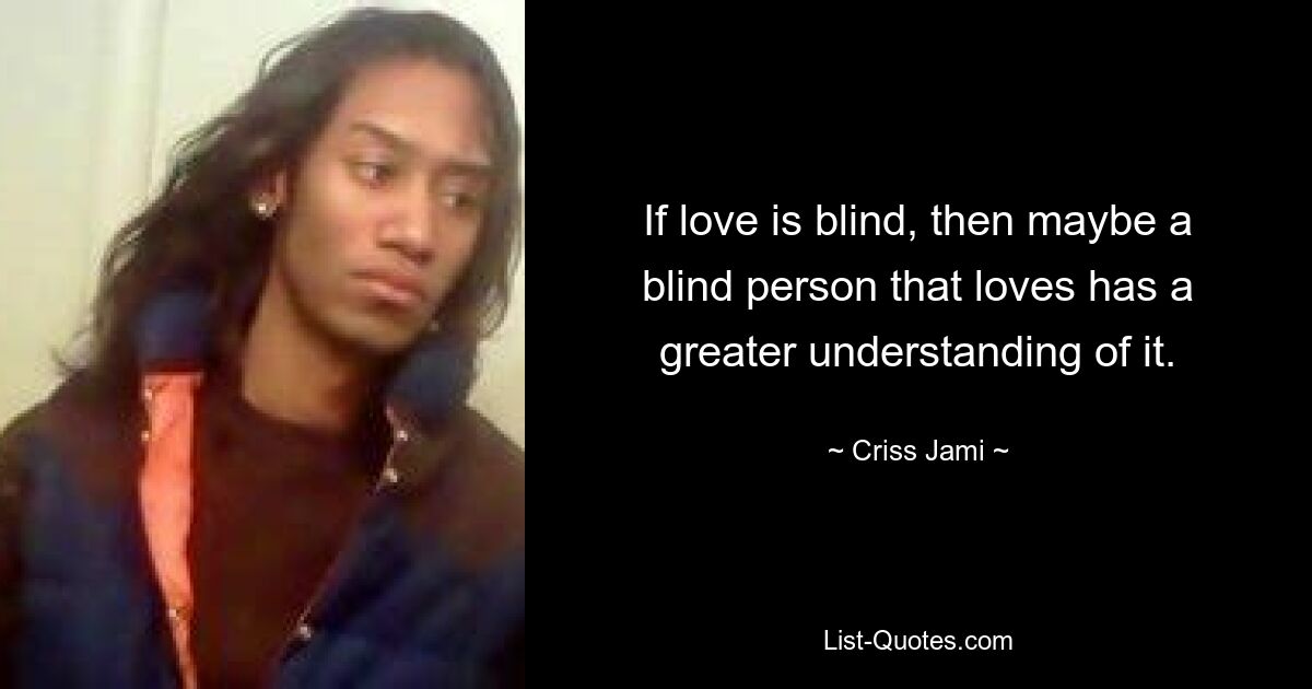 If love is blind, then maybe a blind person that loves has a greater understanding of it. — © Criss Jami