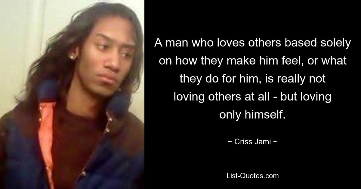 A man who loves others based solely on how they make him feel, or what they do for him, is really not loving others at all - but loving only himself. — © Criss Jami