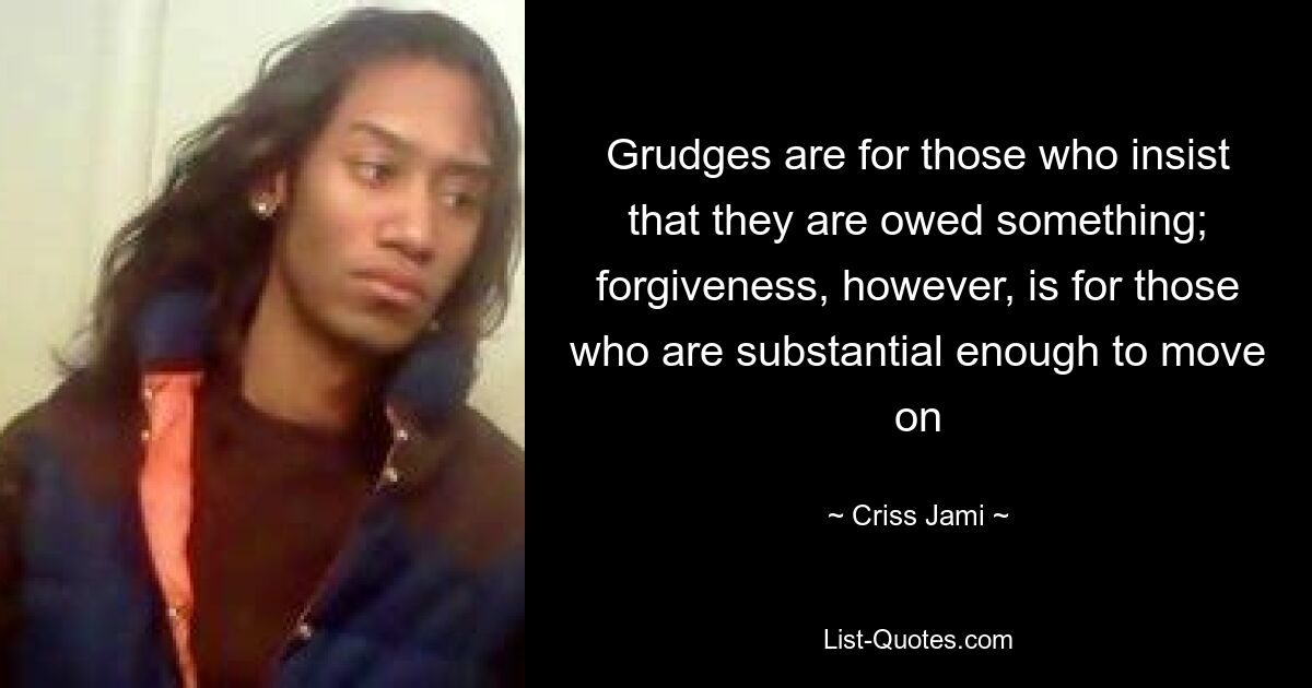 Grudges are for those who insist that they are owed something; forgiveness, however, is for those who are substantial enough to move on — © Criss Jami