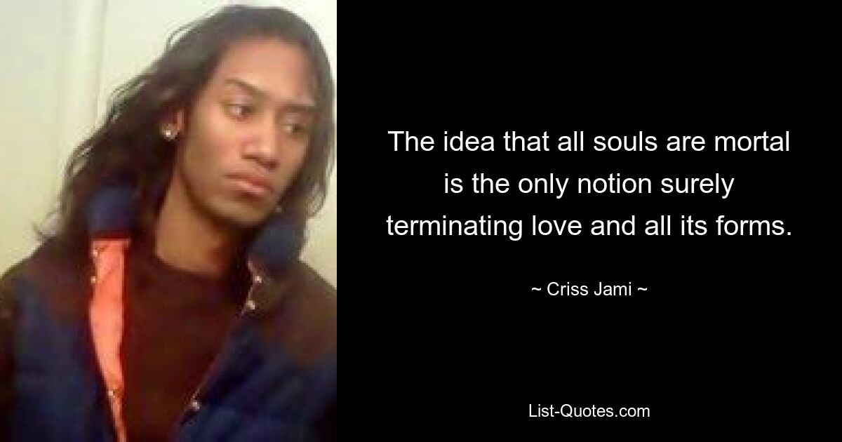 The idea that all souls are mortal is the only notion surely terminating love and all its forms. — © Criss Jami