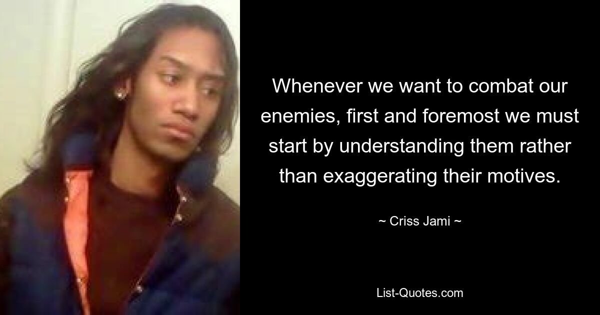 Whenever we want to combat our enemies, first and foremost we must start by understanding them rather than exaggerating their motives. — © Criss Jami